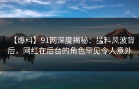 【爆料】91网深度揭秘：猛料风波背后，网红在后台的角色罕见令人意外
