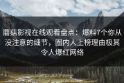 蘑菇影视在线观看盘点：爆料7个你从没注意的细节，圈内人上榜理由极其令人爆红网络