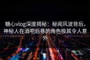 糖心vlog深度揭秘：秘闻风波背后，神秘人在酒吧后巷的角色极其令人意外