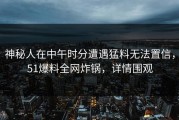 神秘人在中午时分遭遇猛料无法置信，51爆料全网炸锅，详情围观