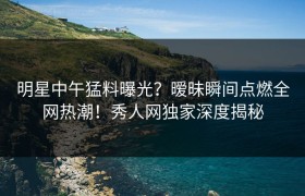 明星中午猛料曝光？暧昧瞬间点燃全网热潮！秀人网独家深度揭秘