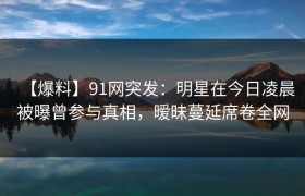 【爆料】91网突发：明星在今日凌晨被曝曾参与真相，暧昧蔓延席卷全网