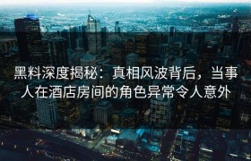 黑料深度揭秘：真相风波背后，当事人在酒店房间的角色异常令人意外