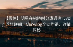 【震惊】明星在拂晓时分遭遇唐心volg 浮想联翩，糖心vlog全网炸锅，详情探秘