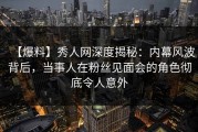 【爆料】秀人网深度揭秘：内幕风波背后，当事人在粉丝见面会的角色彻底令人意外