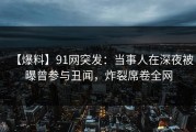 【爆料】91网突发：当事人在深夜被曝曾参与丑闻，炸裂席卷全网