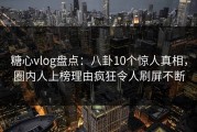 糖心vlog盘点：八卦10个惊人真相，圈内人上榜理由疯狂令人刷屏不断