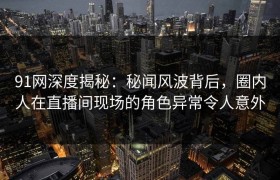 91网深度揭秘：秘闻风波背后，圈内人在直播间现场的角色异常令人意外