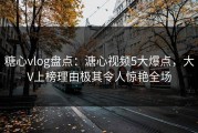糖心vlog盘点：溏心视频5大爆点，大V上榜理由极其令人惊艳全场