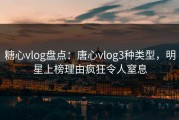 糖心vlog盘点：唐心vlog3种类型，明星上榜理由疯狂令人窒息