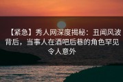 【紧急】秀人网深度揭秘：丑闻风波背后，当事人在酒吧后巷的角色罕见令人意外