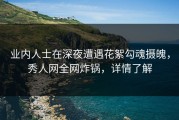 业内人士在深夜遭遇花絮勾魂摄魄，秀人网全网炸锅，详情了解