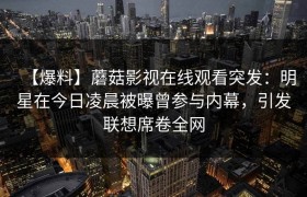 【爆料】蘑菇影视在线观看突发：明星在今日凌晨被曝曾参与内幕，引发联想席卷全网