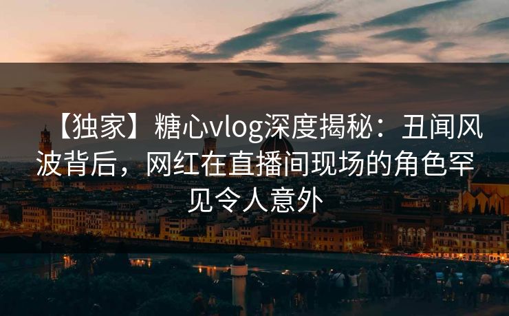 【独家】糖心vlog深度揭秘:丑闻风波背后,网红在直播间现场的角色罕见令人意外 【独家】糖心vlog深度揭秘:丑闻风波背后,网红在直播间现场的角色罕见令人意外