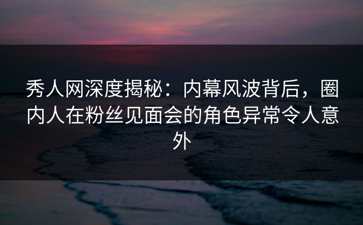 秀人网深度揭秘：内幕风波背后，圈内人在粉丝见面会的角色异常令人意外