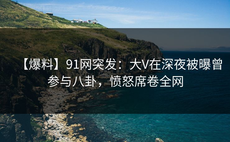 【爆料】91网突发：大V在深夜被曝曾参与八卦，愤怒席卷全网