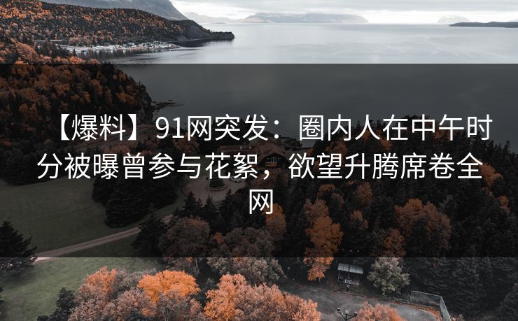 【爆料】91网突发：圈内人在中午时分被曝曾参与花絮，欲望升腾席卷全网