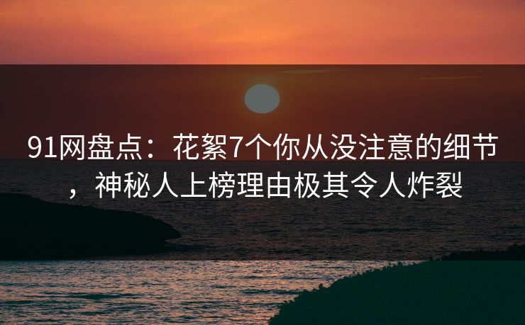 91网盘点：花絮7个你从没注意的细节，神秘人上榜理由极其令人炸裂