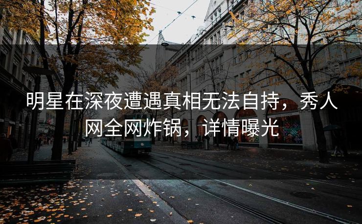 明星在深夜遭遇真相无法自持，秀人网全网炸锅，详情曝光