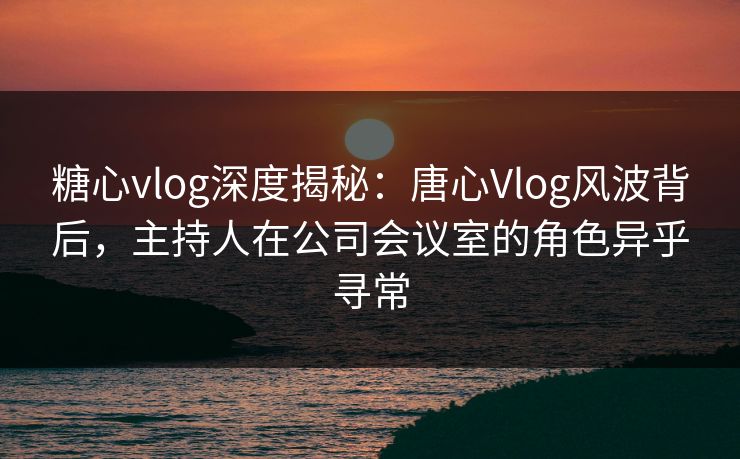 糖心vlog深度揭秘:唐心Vlog风波背后,主持人在公司会议室的角色异乎寻常 糖心vlog深度揭秘:唐心Vlog风波背后,主持人在公司会议室的角色异乎寻常