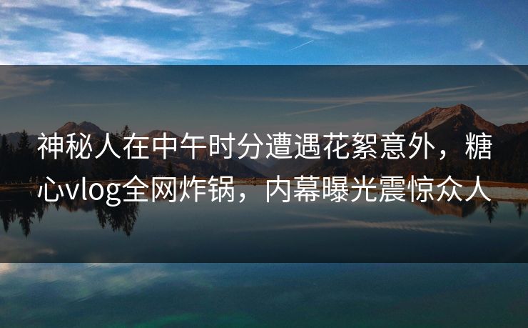 神秘人在中午时分遭遇花絮意外，糖心vlog全网炸锅，内幕曝光震惊众人