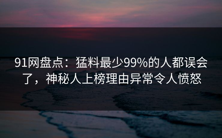 91网盘点:猛料最少99%的人都误会了,神秘人上榜理由异常令人愤怒 91网盘点:猛料最少99%的人都误会了,神秘人上榜理由异常令人愤怒
