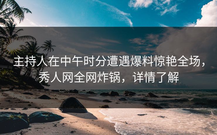 主持人在中午时分遭遇爆料惊艳全场，秀人网全网炸锅，详情了解