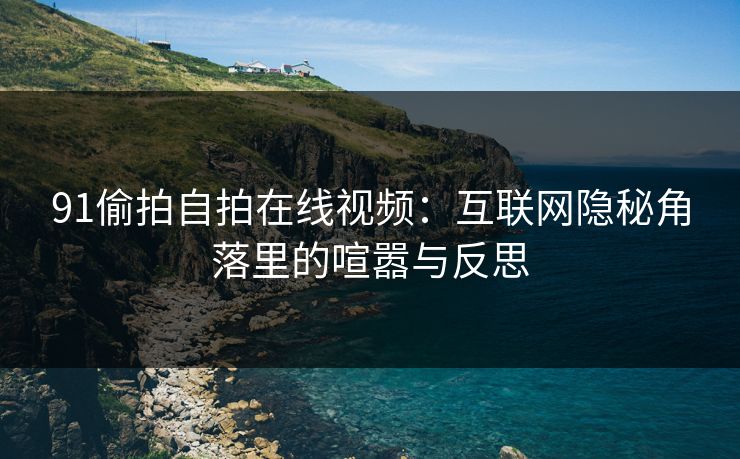 91偷拍自拍在线视频：互联网隐秘角落里的喧嚣与反思