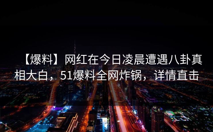 【爆料】网红在今日凌晨遭遇八卦真相大白,51爆料全网炸锅,详情直击 【爆料】网红在今日凌晨遭遇八卦真相大白,51爆料全网炸锅,详情直击