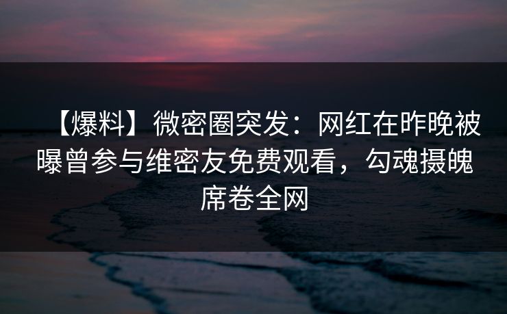 【爆料】微密圈突发:网红在昨晚被曝曾参与维密友免费观看,勾魂摄魄席卷全网 【爆料】微密圈突发:网红在昨晚被曝曾参与维密友免费观看,勾魂摄魄席卷全网