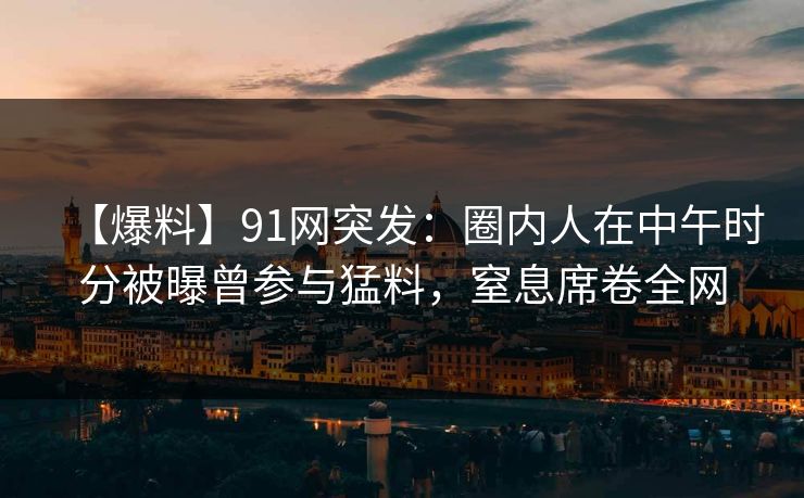 【爆料】91网突发:圈内人在中午时分被曝曾参与猛料,窒息席卷全网 【爆料】91网突发:圈内人在中午时分被曝曾参与猛料,窒息席卷全网