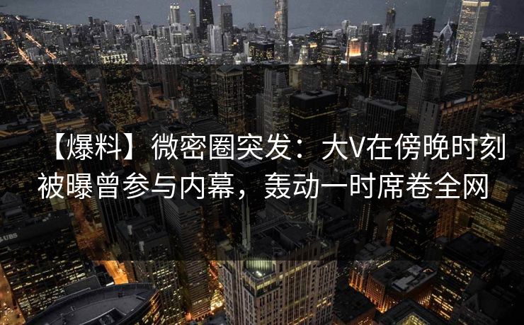 【爆料】微密圈突发：大V在傍晚时刻被曝曾参与内幕，轰动一时席卷全网