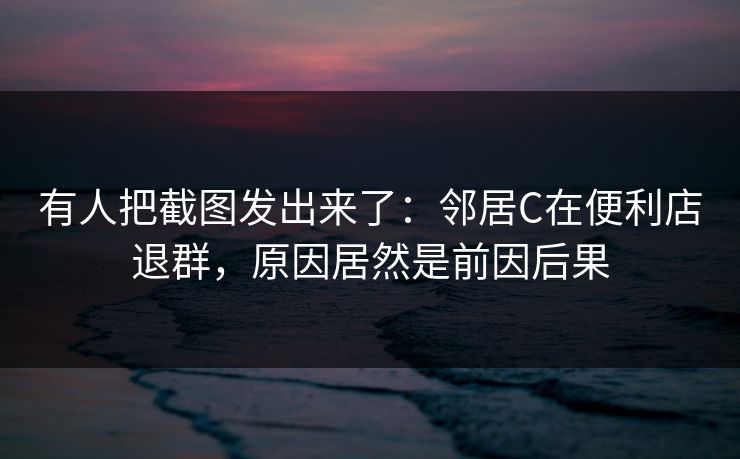 有人把截图发出来了：邻居C在便利店退群，原因居然是前因后果