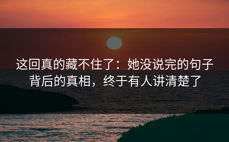 这回真的藏不住了：她没说完的句子背后的真相，终于有人讲清楚了
