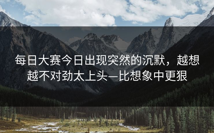 每日大赛今日出现突然的沉默,越想越不对劲太上头—比想象中更狠 每日大赛今日出现突然的沉默,越想越不对劲太上头—比想象中更狠