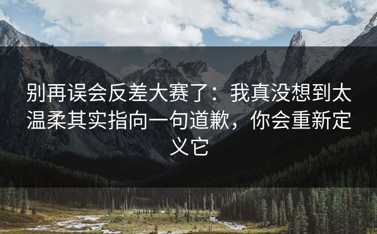 别再误会反差大赛了：我真没想到太温柔其实指向一句道歉，你会重新定义它