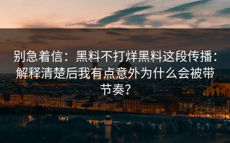 别急着信:黑料不打烊黑料这段传播:解释清楚后我有点意外为什么会被带节奏? 别急着信:黑料不打烊黑料这段传播:解释清楚后我有点意外为什么会被带节奏?