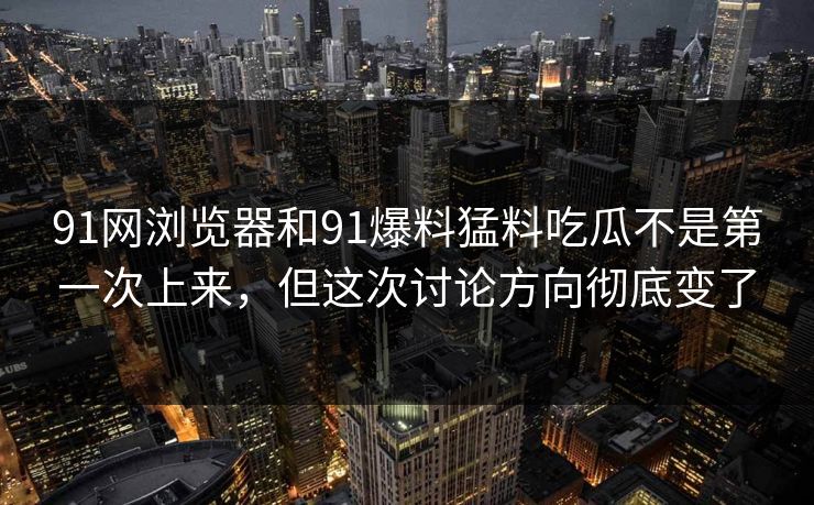 91网浏览器和91爆料猛料吃瓜不是第一次上来,但这次讨论方向彻底变了 91网浏览器和91爆料猛料吃瓜不是第一次上来,但这次讨论方向彻底变了